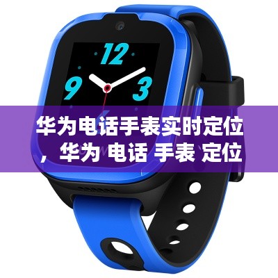 华为电话手表实时定位，华为 电话 手表 定位 