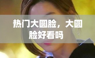 热门大圆脸，大圆脸好看吗 