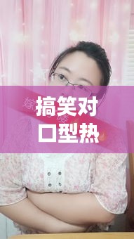 搞笑对口型热门最新热门，搞笑视频对口型 