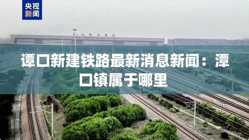 谭口新建铁路最新消息新闻：潭口镇属于哪里 
