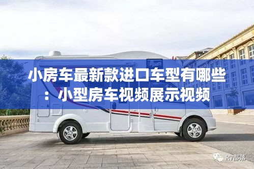 小房车最新款进口车型有哪些：小型房车视频展示视频 