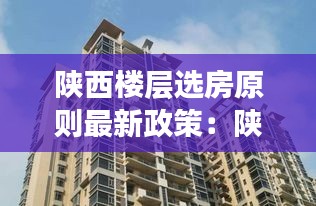 陕西楼层选房原则最新政策：陕西新楼盘 