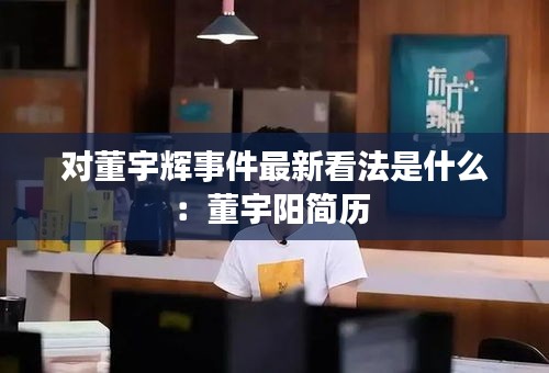对董宇辉事件最新看法是什么：董宇阳简历 