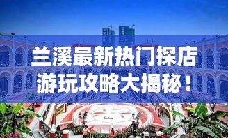 兰溪最新热门探店游玩攻略大揭秘！