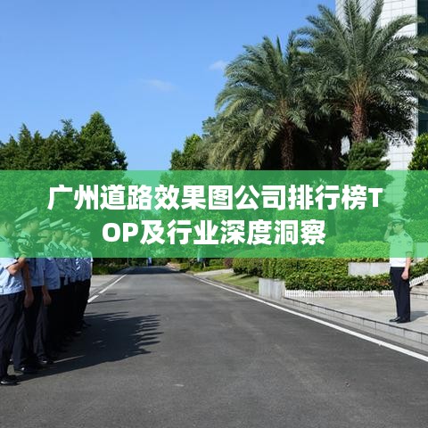 广州道路效果图公司排行榜TOP及行业深度洞察