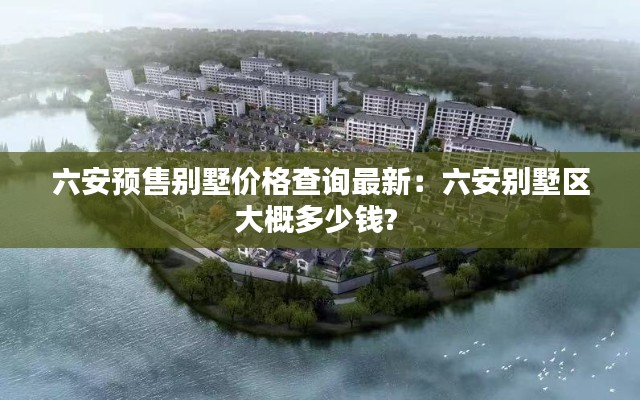六安预售别墅价格查询最新：六安别墅区大概多少钱? 
