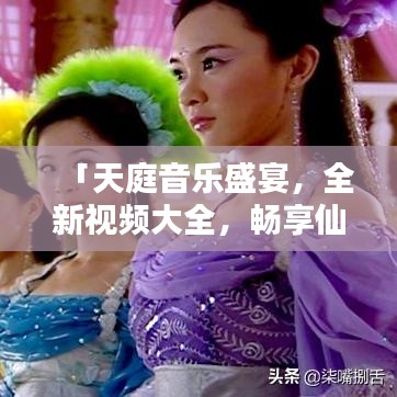 「天庭音乐盛宴，全新视频大全，畅享仙气飘飘的旋律」