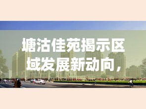 塘沽佳苑揭示区域发展新动向，引领未来，瞩目焦点！