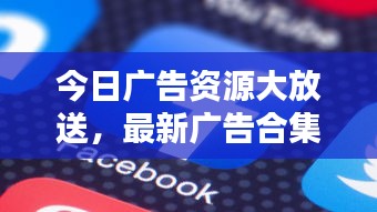 今日广告资源大放送，最新广告合集下载，轻松获取最新广告资源！