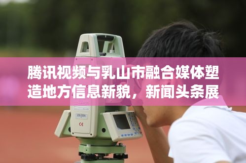 腾讯视频与乳山市融合媒体塑造地方信息新貌，新闻头条展现力量