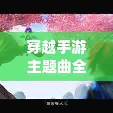 穿越手游主题曲全新升级版，游戏与音乐的完美交融