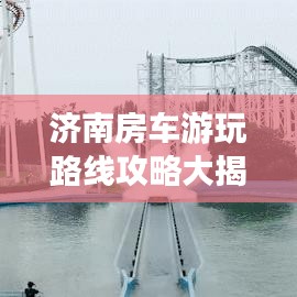 济南房车游玩路线攻略大揭秘，畅游泉城，尽享豪华露营体验！