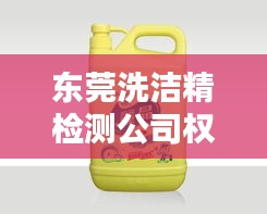 东莞洗洁精检测公司权威排名榜单揭晓！