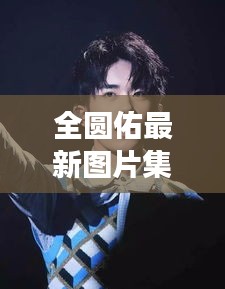 全圆佑最新图片集下载，探索明星魅力的独特魅力之旅