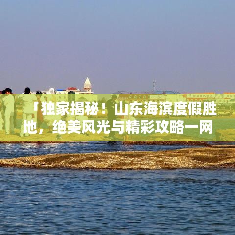 「独家揭秘！山东海滨度假胜地，绝美风光与精彩攻略一网打尽！」