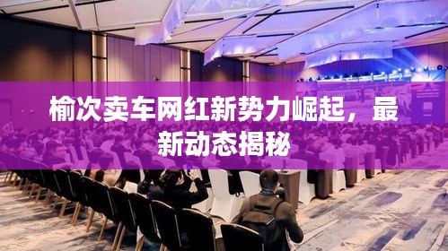 榆次卖车网红新势力崛起，最新动态揭秘