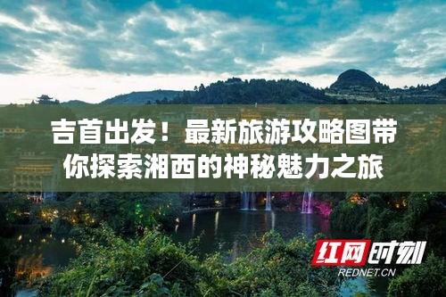 吉首出发！最新旅游攻略图带你探索湘西的神秘魅力之旅