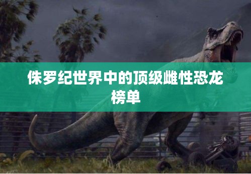 侏罗纪世界中的顶级雌性恐龙榜单