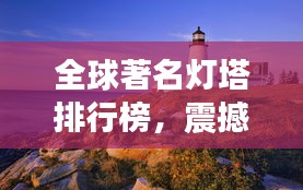 全球著名灯塔排行榜，震撼视觉之巅！