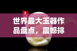 世界最大玉器作品盘点，震撼排名，百度热推！