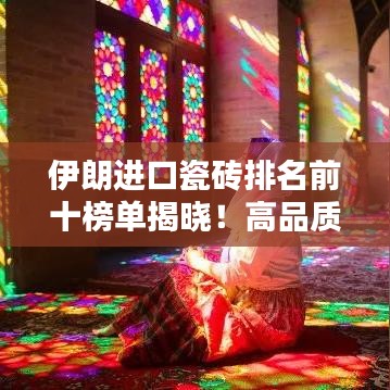 伊朗进口瓷砖排名前十榜单揭晓！高品质瓷砖选购指南