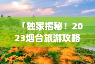 「独家揭秘！2023烟台旅游攻略大全，带你畅游仙境海滨城市！」
