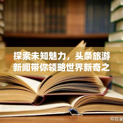 探索未知魅力，头条旅游新闻带你领略世界新奇之美