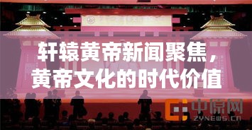 轩辕黄帝新闻聚焦，黄帝文化的时代价值传承与弘扬