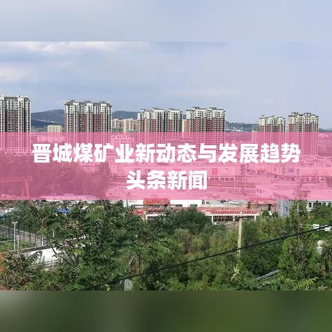 晋城煤矿业新动态与发展趋势头条新闻
