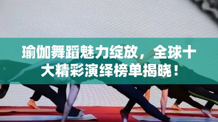 瑜伽舞蹈魅力绽放，全球十大精彩演绎榜单揭晓！