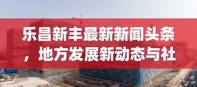 乐昌新丰最新新闻头条，地方发展新动态与社会热点深度解析