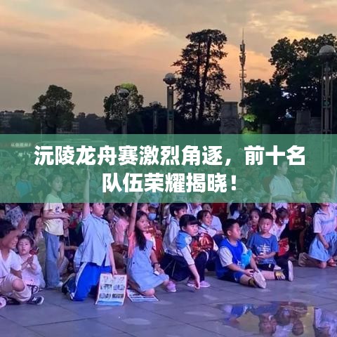 沅陵龙舟赛激烈角逐，前十名队伍荣耀揭晓！